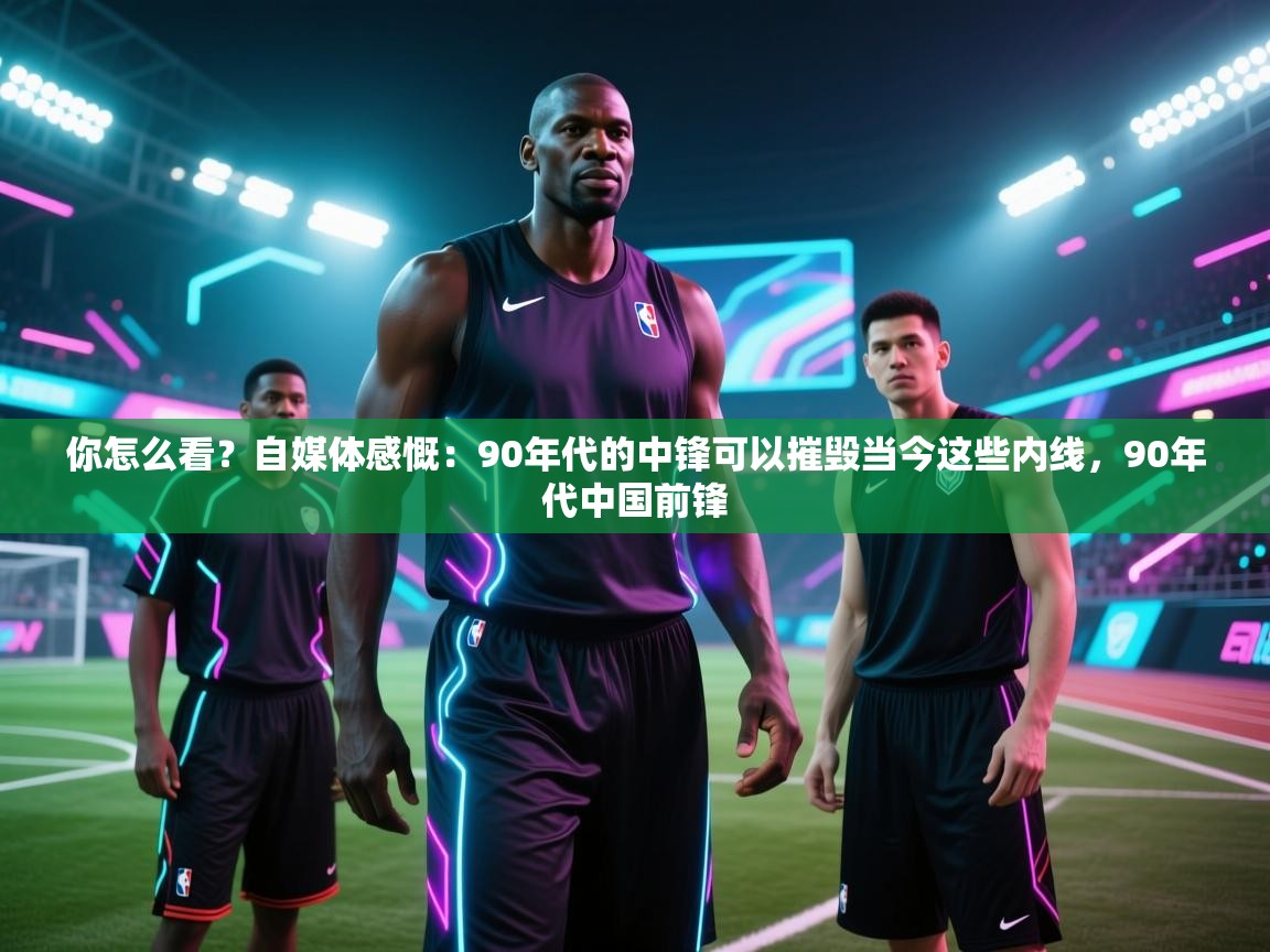 你怎么看？自媒体感慨：90年代的中锋可以摧毁当今这些内线，90年代中国前锋