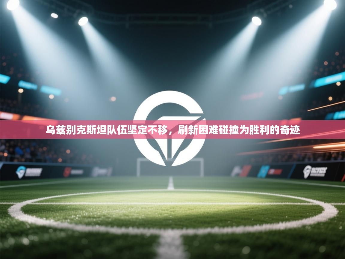 乌兹别克斯坦队伍坚定不移，刷新困难碰撞为胜利的奇迹